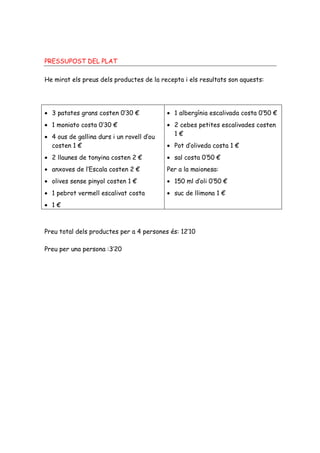 PRESSUPOST DEL PLAT

He mirat els preus dels productes de la recepta i els resultats son aquests:




• 3 patates grans costen 0’30 €            • 1 albergínia escalivada costa 0’50 €
• 1 moniato costa 0’30 €                   • 2 cebes petites escalivades costen
• 4 ous de gallina durs i un rovell d’ou     1€
  costen 1 €                               • Pot d’oliveda costa 1 €
• 2 llaunes de tonyina costen 2 €          • sal costa 0’50 €
• anxoves de l’Escala costen 2 €           Per a la maionesa:
• olives sense pinyol costen 1 €           • 150 ml d’oli 0’50 €
• 1 pebrot vermell escalivat costa         • suc de llimona 1 €
• 1€



Preu total dels productes per a 4 persones és: 12’10

Preu per una persona :3’20
 