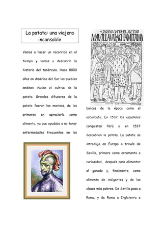 La patata: una viajera
       incansable

Vamos a hacer un recorrido en el

tiempo y vamos a descubrir la

historia del tubérculo. Hace 8000

años en América del Sur los pueblos

andinos inician el cultivo de la

patata. Grandes difusores de la

patata fueron los marinos, de los
                                      barcos   de    la    época   como   el
primeros   en    apreciarla   como
                                      escorbuto. En 1532 los españoles
alimento, ya que ayudaba a no tener
                                      conquistan    Perú     y     en   1537
enfermedades frecuentes en los
                                      descubren la patata. La patata se

                                      introdujo en Europa a través de

                                      Sevilla, primero como ornamento o

                                      curiosidad, después para alimentar

                                      al   ganado   y,    finalmente,   como

                                      alimento de indigentes y de las

                                      clases más pobres. De Sevilla paso a

                                      Roma, y de Roma a Inglaterra e
 