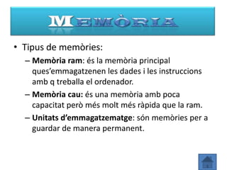• Tipus de memòries:
  – Memòria ram: és la memòria principal
    ques’emmagatzenen les dades i les instruccions
    amb q treballa el ordenador.
  – Memòria cau: és una memòria amb poca
    capacitat però més molt més ràpida que la ram.
  – Unitats d’emmagatzematge: són memòries per a
    guardar de manera permanent.
 