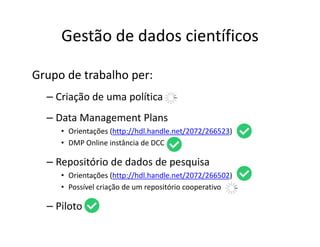 Gestão de dados científicos
Grupo de trabalho per:
– Criação de uma política
– Data Management Plans
• Orientações (http://hdl.handle.net/2072/266523)
• DMP Online instância de DCC
– Repositório de dados de pesquisa
• Orientações (http://hdl.handle.net/2072/266502)
• Possível criação de um repositório cooperativo
– Piloto
 