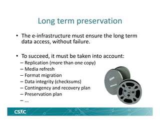 Long term preservation
• The e-infrastructure must ensure the long term
data access, without failure.
• To succeed, it must be taken into account:
– Replication (more than one copy)
– Media refresh
– Format migration
– Data integrity (checksums)
– Contingency and recovery plan
– Preservation plan
– ...
 