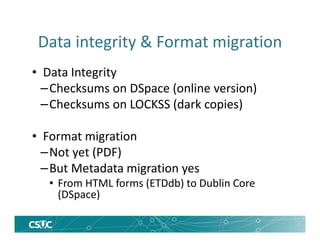 Data integrity & Format migration
• Data Integrity
–Checksums on DSpace (online version)
–Checksums on LOCKSS (dark copies)
• Format migration
–Not yet (PDF)
–But Metadata migration yes
• From HTML forms (ETDdb) to Dublin Core
(DSpace)
 