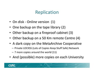 Replication
• On disk - Online version (1)
• One backup on the tape library (2)
• Other backup on a fireproof cabinet (3)
• Other backup on a 50 Km remote Centre (4)
• A dark copy on the MetaArchive Cooperative
– Private LOCKSS (Lots of Copies Keep Stuff Safe) Network
– 7 more copies around the world (11)
• And (possible) more copies on each University
 