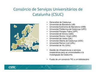 • Generalitat de Catalunya
• Universitat de Barcelona (UB)
• Universitat Autònoma de Barcelona (UAB)
• Universitat Politècnica de Catalunya (UPC)
• Universitat Pompeu Fabra (UPF)
• Universitat de Girona (UdG)
• Universitat Rovira i Virgili (URV)
• Universitat de Lleida (UdL)
• Universitat Oberta de Catalunya (UOC)
• Universitat Ramon Llull (URL)
• Universitat de Vic (UVic)
• Gestão de infraestruturas e serviços
cooperativos para as universidades e lá
investigação da Catalunha
• Fusão de um consórcio TIC e um bibliotecário
Consórcio de Serviços Universitários de
Catalunha (CSUC)
 