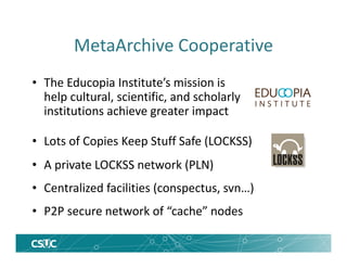 MetaArchive Cooperative
• The Educopia Institute’s mission is
help cultural, scientific, and scholarly
institutions achieve greater impact
• Lots of Copies Keep Stuff Safe (LOCKSS)
• A private LOCKSS network (PLN)
• Centralized facilities (conspectus, svn…)
• P2P secure network of “cache” nodes
 