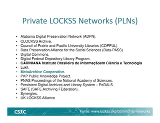 Private LOCKSS Networks (PLNs)
• Alabama Digital Preservation Network (ADPN).
• CLOCKSS Archive.
• Council of Prairie and Pacific University Libraries (COPPUL)
• Data Preservation Alliance for the Social Sciences (Data-PASS)
• Digital Commons.
• Digital Federal Depository Library Program.
• CARINIANA Instituto Brasileiro de Informaçãoem Ciência e Tecnologia
• Lukll.
• MetaArchive Cooperative.
• PKP Public Knowledge Project.
• PNAS Proceedings of the National Academy of Sciences.
• Persistent Digital Archives and Library System – PeDALS.
• SAFE (SAFE Archiving FEderation).
• Synergies.
• UK LOCKSS Alliance
Fonte: www.lockss.org/community/networks
 