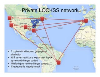 Private LOCKSS network
• 7 copies with widespread geographical
distribution
• All 7 servers revisit on a regular basis to pick
up new and changed content
• Versioning (no remove changed content)
• Checksums file integrity control
 