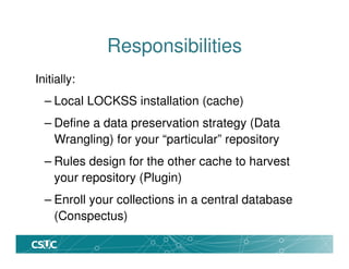 Responsibilities
Initially:
– Local LOCKSS installation (cache)
– Define a data preservation strategy (Data
Wrangling) for your “particular” repository
– Rules design for the other cache to harvest
your repository (Plugin)
– Enroll your collections in a central database
(Conspectus)
 