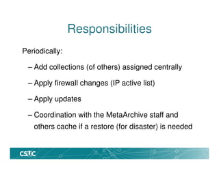 Responsibilities
Periodically:
– Add collections (of others) assigned centrally
– Apply firewall changes (IP active list)
– Apply updates
– Coordination with the MetaArchive staff and
others cache if a restore (for disaster) is needed
 