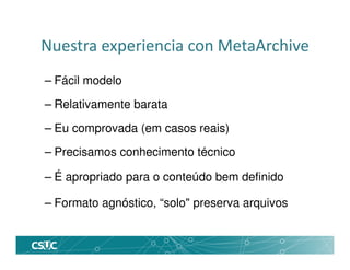 Nuestra experiencia con MetaArchive
– Fácil modelo
– Relativamente barata
– Eu comprovada (em casos reais)
– Precisamos conhecimento técnico
– É apropriado para o conteúdo bem definido
– Formato agnóstico, “solo" preserva arquivos
 