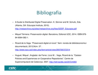 Bibliografia
– A Guide to Distributed Digital Preservation. K. Skinner and M. Schultz, Eds.
(Atlanta, GA: Educopia Institute, 2010).
http://metaarchive.org/sites/metaarchive.org/files/GDDP_Educopia.pdf
– Miquel Térmens: Preservación digital. Barcelona, Editorial UOC, 2014. ISBN:978-
84-9064-082-1.
– Ricard de la Vega. "Preservació digital al núvol." Item: revista de biblioteconomia i
documentació, 2013,Núm. 57 .
http://www.raco.cat/index.php/Item/article/view/269708/372314
– Huguet, Miquel ; Anglada i de Ferrer, Lluís M. ; Vega, Ricard de la. "Catalan
Policies and Experiences on Cooperative Repositories". Centre de
Supercomputació de Catalunya. 2007. http://hdl.handle.net/2072/4083
 