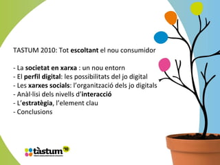 TASTUM 2010: Tot  escoltant  el nou consumidor - La  societat en xarxa  : un nou entorn - El  perfil digital : les possibilitats del jo digital - Les  xarxes socials : l’organització dels jo digitals - Anàl·lisi dels nivells d’ interacció   - L’ estratègia , l’element clau - Conclusions 