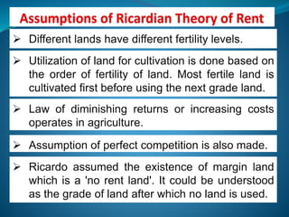  Different lands have different fertility levels.
 Utilization of land for cultivation is done based on
the order of fertility of land. Most fertile land is
cultivated first before using the next grade land.
 Law of diminishing returns or increasing costs
operates in agriculture.
 Assumption of perfect competition is also made.
 Ricardo assumed the existence of margin land
which is a 'no rent land'. It could be understood
as the grade of land after which no land is used.
 