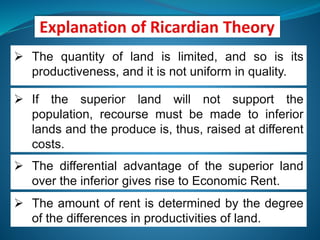  The quantity of land is limited, and so is its
productiveness, and it is not uniform in quality.
 The amount of rent is determined by the degree
of the differences in productivities of land.
 If the superior land will not support the
population, recourse must be made to inferior
lands and the produce is, thus, raised at different
costs.
 The differential advantage of the superior land
over the inferior gives rise to Economic Rent.
 