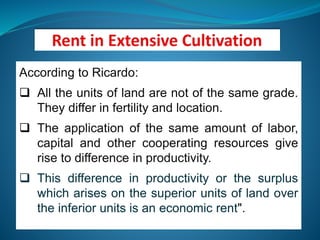 According to Ricardo:
 All the units of land are not of the same grade.
They differ in fertility and location.
 The application of the same amount of labor,
capital and other cooperating resources give
rise to difference in productivity.
 This difference in productivity or the surplus
which arises on the superior units of land over
the inferior units is an economic rent".
 