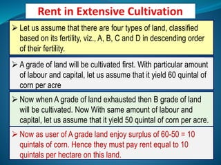  Let us assume that there are four types of land, classified
based on its fertility, viz., A, B, C and D in descending order
of their fertility.
 A grade of land will be cultivated first. With particular amount
of labour and capital, let us assume that it yield 60 quintal of
corn per acre
 Now when A grade of land exhausted then B grade of land
will be cultivated. Now With same amount of labour and
capital, let us assume that it yield 50 quintal of corn per acre.
 Now as user of A grade land enjoy surplus of 60-50 = 10
quintals of corn. Hence they must pay rent equal to 10
quintals per hectare on this land.
 