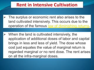  The surplus or economic rent also arises to the
land cultivated intensively. This occurs due to the
operation of the famous law of diminishing returns.
 When the land is cultivated intensively, the
application of additional doses of labor and capital
brings in less and less of yield. The dose whose
cost just equates the value of marginal return is
regarded marginal or no rent dose. The rent arises
on all the infra-marginal doses.
 