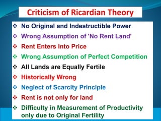  No Original and Indestructible Power
 Wrong Assumption of 'No Rent Land'
 Rent Enters Into Price
 Wrong Assumption of Perfect Competition
 All Lands are Equally Fertile
 Historically Wrong
 Neglect of Scarcity Principle
 Rent is not only for land
 Difficulty in Measurement of Productivity
only due to Original Fertility
 