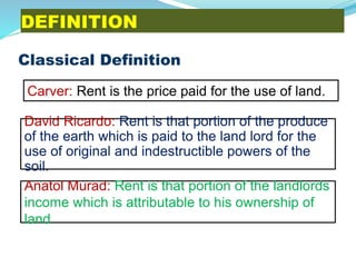 DEFINITION
Classical Definition
David Ricardo: Rent is that portion of the produce
of the earth which is paid to the land lord for the
use of original and indestructible powers of the
soil.
Carver: Rent is the price paid for the use of land.
Anatol Murad: Rent is that portion of the landlords
income which is attributable to his ownership of
land
 
