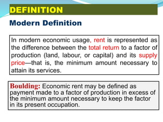 DEFINITION
Modern Definition
Boulding: Economic rent may be defined as
payment made to a factor of production in excess of
the minimum amount necessary to keep the factor
in its present occupation.
In modern economic usage, rent is represented as
the difference between the total return to a factor of
production (land, labour, or capital) and its supply
price—that is, the minimum amount necessary to
attain its services.
 