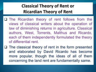  The Ricardian theory of rent follows from the
views of classical writers about the operation of
law of diminishing returns in agriculture. Classical
authors, West, Torrents, Malthus and Ricardo,
each of them independently formulated the theory
of differential rent.
 The classical theory of rent in the form presented
and elaborated by David Ricardo has become
more popular, though the ideas of all of them
concerning the land rent are fundamentally same.
 