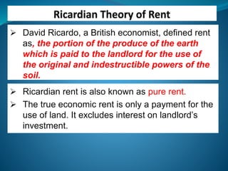  David Ricardo, a British economist, defined rent
as, the portion of the produce of the earth
which is paid to the landlord for the use of
the original and indestructible powers of the
soil.
 Ricardian rent is also known as pure rent.
 The true economic rent is only a payment for the
use of land. It excludes interest on landlord’s
investment.
 
