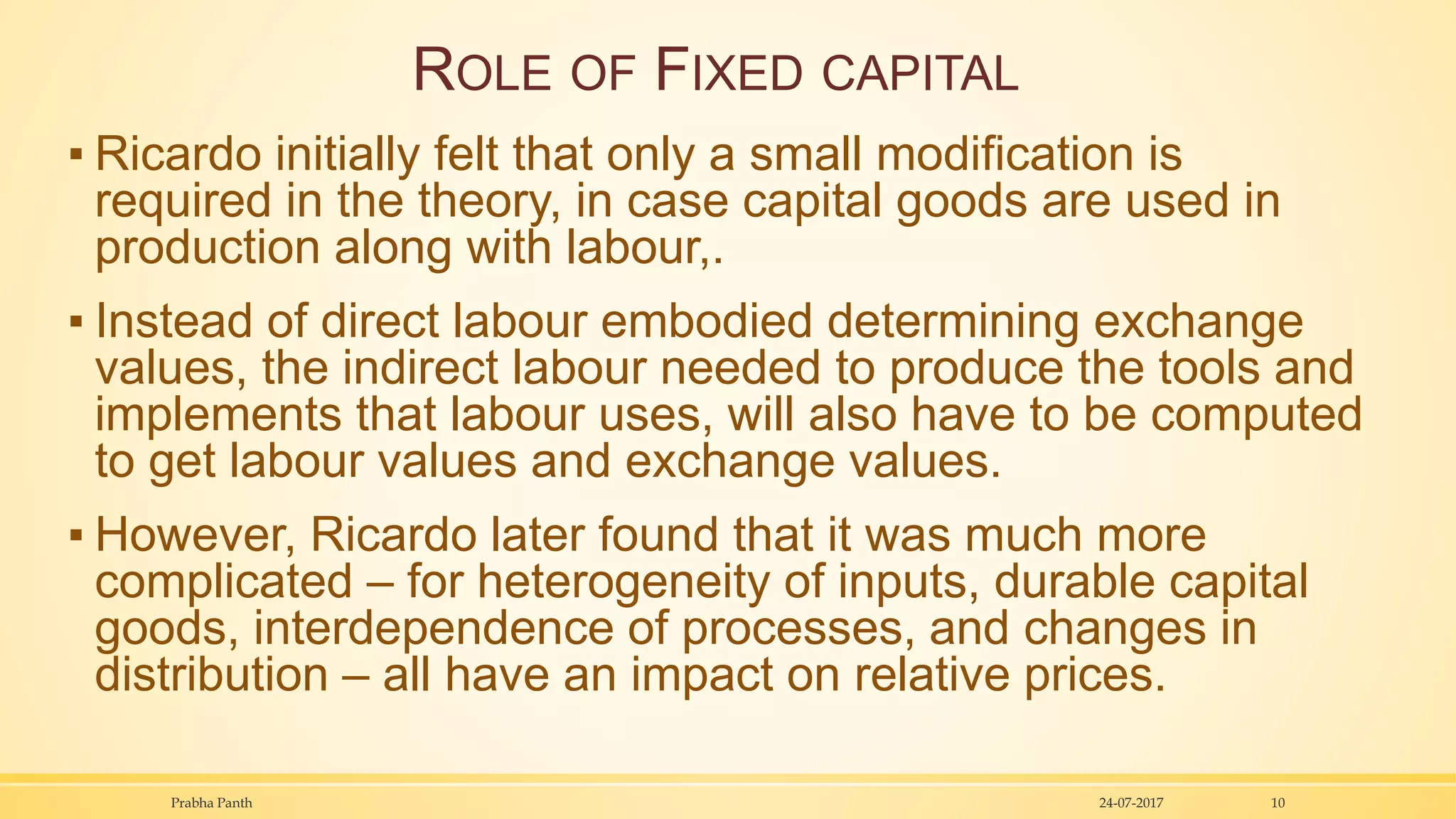 ROLE OF FIXED CAPITAL
▪ Ricardo initially felt that only a small modification is
required in the theory, in case capital goods are used in
production along with labour,.
▪ Instead of direct labour embodied determining exchange
values, the indirect labour needed to produce the tools and
implements that labour uses, will also have to be computed
to get labour values and exchange values.
▪ However, Ricardo later found that it was much more
complicated – for heterogeneity of inputs, durable capital
goods, interdependence of processes, and changes in
distribution – all have an impact on relative prices.
24-07-2017Prabha Panth 10
 