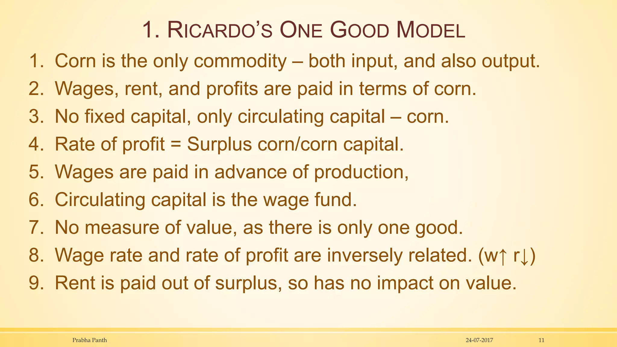 1. RICARDO’S ONE GOOD MODEL
1. Corn is the only commodity – both input, and also output.
2. Wages, rent, and profits are paid in terms of corn.
3. No fixed capital, only circulating capital – corn.
4. Rate of profit = Surplus corn/corn capital.
5. Wages are paid in advance of production,
6. Circulating capital is the wage fund.
7. No measure of value, as there is only one good.
8. Wage rate and rate of profit are inversely related. (w↑ r↓)
9. Rent is paid out of surplus, so has no impact on value.
24-07-2017Prabha Panth 11
 