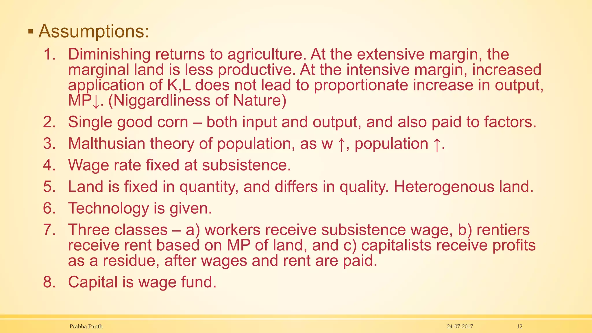 ▪ Assumptions:
1. Diminishing returns to agriculture. At the extensive margin, the
marginal land is less productive. At the intensive margin, increased
application of K,L does not lead to proportionate increase in output,
MP↓. (Niggardliness of Nature)
2. Single good corn – both input and output, and also paid to factors.
3. Malthusian theory of population, as w ↑, population ↑.
4. Wage rate fixed at subsistence.
5. Land is fixed in quantity, and differs in quality. Heterogenous land.
6. Technology is given.
7. Three classes – a) workers receive subsistence wage, b) rentiers
receive rent based on MP of land, and c) capitalists receive profits
as a residue, after wages and rent are paid.
8. Capital is wage fund.
24-07-2017Prabha Panth 12
 