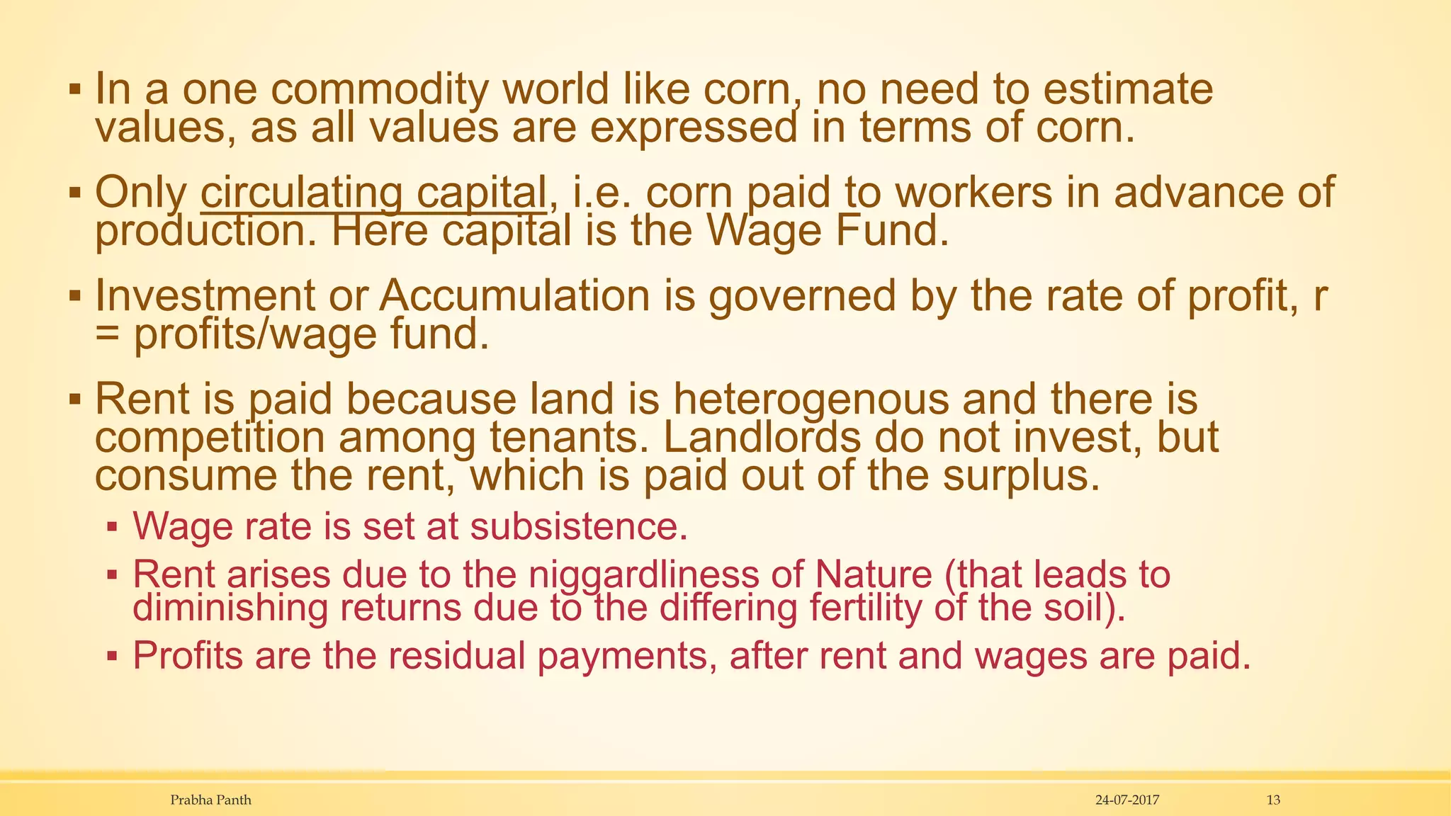 ▪ In a one commodity world like corn, no need to estimate
values, as all values are expressed in terms of corn.
▪ Only circulating capital, i.e. corn paid to workers in advance of
production. Here capital is the Wage Fund.
▪ Investment or Accumulation is governed by the rate of profit, r
= profits/wage fund.
▪ Rent is paid because land is heterogenous and there is
competition among tenants. Landlords do not invest, but
consume the rent, which is paid out of the surplus.
▪ Wage rate is set at subsistence.
▪ Rent arises due to the niggardliness of Nature (that leads to
diminishing returns due to the differing fertility of the soil).
▪ Profits are the residual payments, after rent and wages are paid.
24-07-2017Prabha Panth 13
 