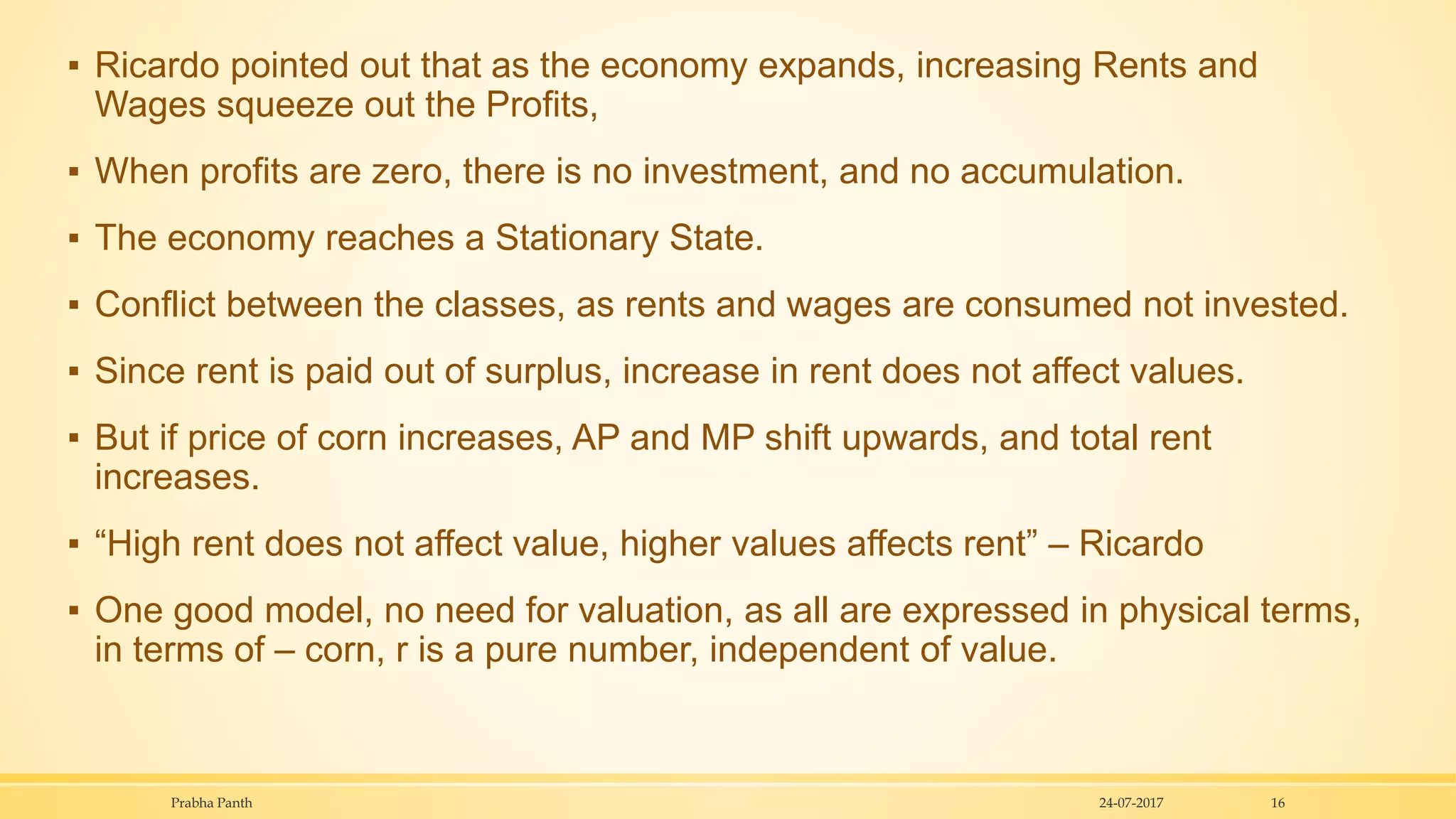 ▪ Ricardo pointed out that as the economy expands, increasing Rents and
Wages squeeze out the Profits,
▪ When profits are zero, there is no investment, and no accumulation.
▪ The economy reaches a Stationary State.
▪ Conflict between the classes, as rents and wages are consumed not invested.
▪ Since rent is paid out of surplus, increase in rent does not affect values.
▪ But if price of corn increases, AP and MP shift upwards, and total rent
increases.
▪ “High rent does not affect value, higher values affects rent” – Ricardo
▪ One good model, no need for valuation, as all are expressed in physical terms,
in terms of – corn, r is a pure number, independent of value.
24-07-2017Prabha Panth 16
 