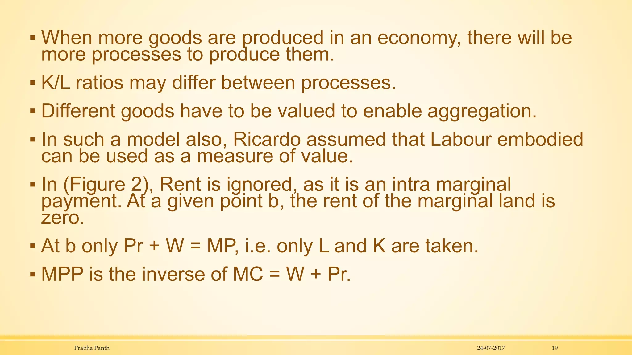 ▪ When more goods are produced in an economy, there will be
more processes to produce them.
▪ K/L ratios may differ between processes.
▪ Different goods have to be valued to enable aggregation.
▪ In such a model also, Ricardo assumed that Labour embodied
can be used as a measure of value.
▪ In (Figure 2), Rent is ignored, as it is an intra marginal
payment. At a given point b, the rent of the marginal land is
zero.
▪ At b only Pr + W = MP, i.e. only L and K are taken.
▪ MPP is the inverse of MC = W + Pr.
24-07-2017Prabha Panth 19
 