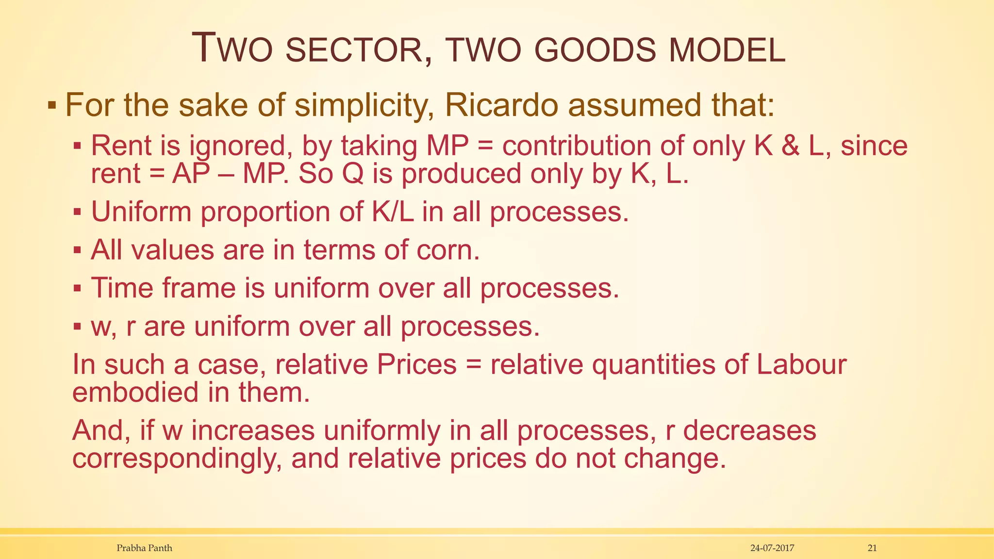 TWO SECTOR, TWO GOODS MODEL
▪ For the sake of simplicity, Ricardo assumed that:
▪ Rent is ignored, by taking MP = contribution of only K & L, since
rent = AP – MP. So Q is produced only by K, L.
▪ Uniform proportion of K/L in all processes.
▪ All values are in terms of corn.
▪ Time frame is uniform over all processes.
▪ w, r are uniform over all processes.
In such a case, relative Prices = relative quantities of Labour
embodied in them.
And, if w increases uniformly in all processes, r decreases
correspondingly, and relative prices do not change.
24-07-2017Prabha Panth 21
 