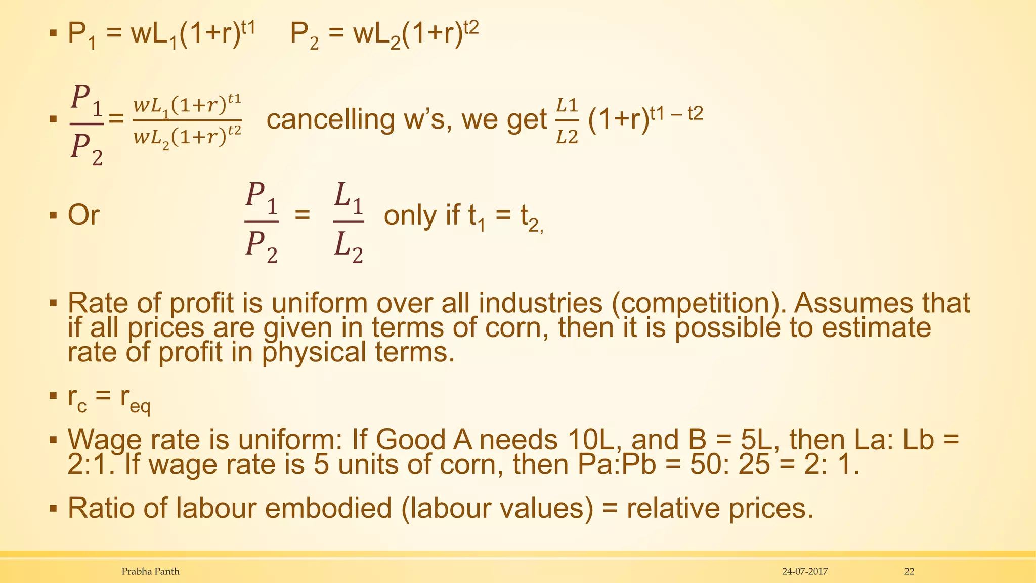▪ P1 = wL1(1+r)t1 P2 = wL2(1+r)t2
▪ =
𝑤𝐿1 1+𝑟 𝑡1
𝑤𝐿2
1+𝑟 𝑡2 cancelling w’s, we get
𝐿1
𝐿2
(1+r)t1 – t2
▪ Or = only if t1 = t2,
▪ Rate of profit is uniform over all industries (competition). Assumes that
if all prices are given in terms of corn, then it is possible to estimate
rate of profit in physical terms.
▪ rc = req
▪ Wage rate is uniform: If Good A needs 10L, and B = 5L, then La: Lb =
2:1. If wage rate is 5 units of corn, then Pa:Pb = 50: 25 = 2: 1.
▪ Ratio of labour embodied (labour values) = relative prices.
24-07-2017Prabha Panth 22
𝑃1
𝑃2
𝑃1
𝑃2
𝐿1
𝐿2
 
