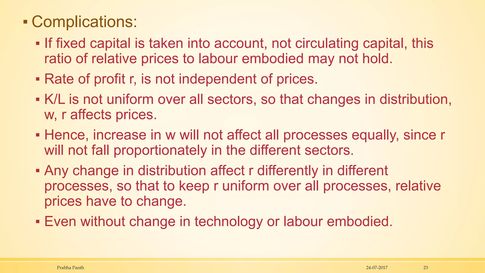 ▪ Complications:
▪ If fixed capital is taken into account, not circulating capital, this
ratio of relative prices to labour embodied may not hold.
▪ Rate of profit r, is not independent of prices.
▪ K/L is not uniform over all sectors, so that changes in distribution,
w, r affects prices.
▪ Hence, increase in w will not affect all processes equally, since r
will not fall proportionately in the different sectors.
▪ Any change in distribution affect r differently in different
processes, so that to keep r uniform over all processes, relative
prices have to change.
▪ Even without change in technology or labour embodied.
24-07-2017Prabha Panth 23
 