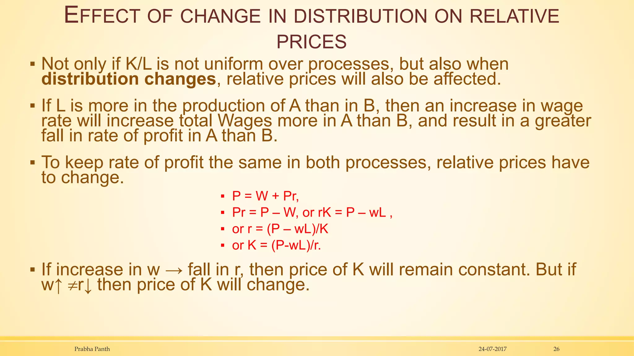 EFFECT OF CHANGE IN DISTRIBUTION ON RELATIVE
PRICES
▪ Not only if K/L is not uniform over processes, but also when
distribution changes, relative prices will also be affected.
▪ If L is more in the production of A than in B, then an increase in wage
rate will increase total Wages more in A than B, and result in a greater
fall in rate of profit in A than B.
▪ To keep rate of profit the same in both processes, relative prices have
to change.
▪ P = W + Pr,
▪ Pr = P – W, or rK = P – wL ,
▪ or r = (P – wL)/K
▪ or K = (P-wL)/r.
▪ If increase in w → fall in r, then price of K will remain constant. But if
w↑ r↓ then price of K will change.
24-07-2017Prabha Panth 26
 