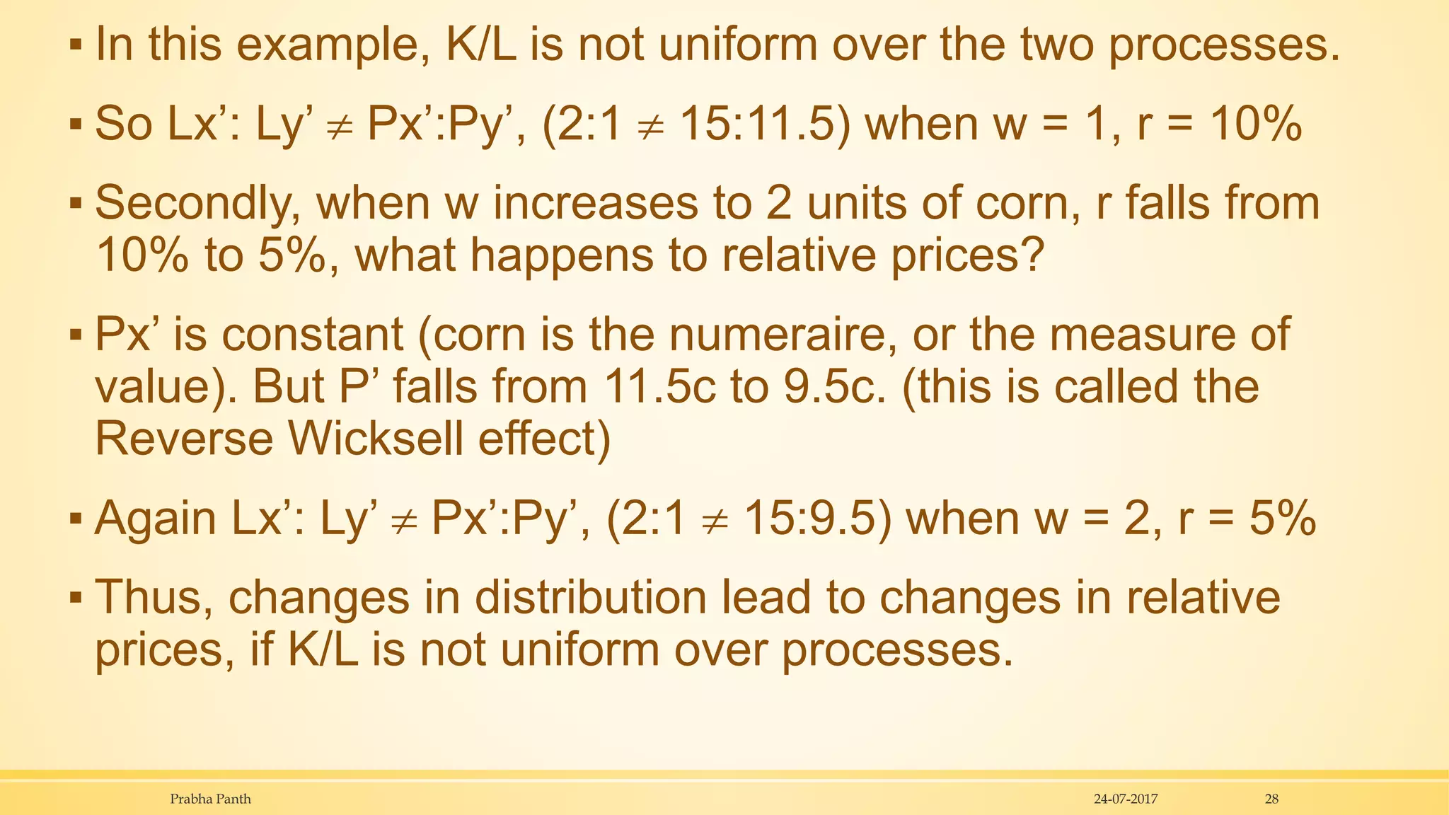 ▪ In this example, K/L is not uniform over the two processes.
▪ So Lx’: Ly’  Px’:Py’, (2:1  15:11.5) when w = 1, r = 10%
▪ Secondly, when w increases to 2 units of corn, r falls from
10% to 5%, what happens to relative prices?
▪ Px’ is constant (corn is the numeraire, or the measure of
value). But P’ falls from 11.5c to 9.5c. (this is called the
Reverse Wicksell effect)
▪ Again Lx’: Ly’  Px’:Py’, (2:1  15:9.5) when w = 2, r = 5%
▪ Thus, changes in distribution lead to changes in relative
prices, if K/L is not uniform over processes.
24-07-2017Prabha Panth 28
 