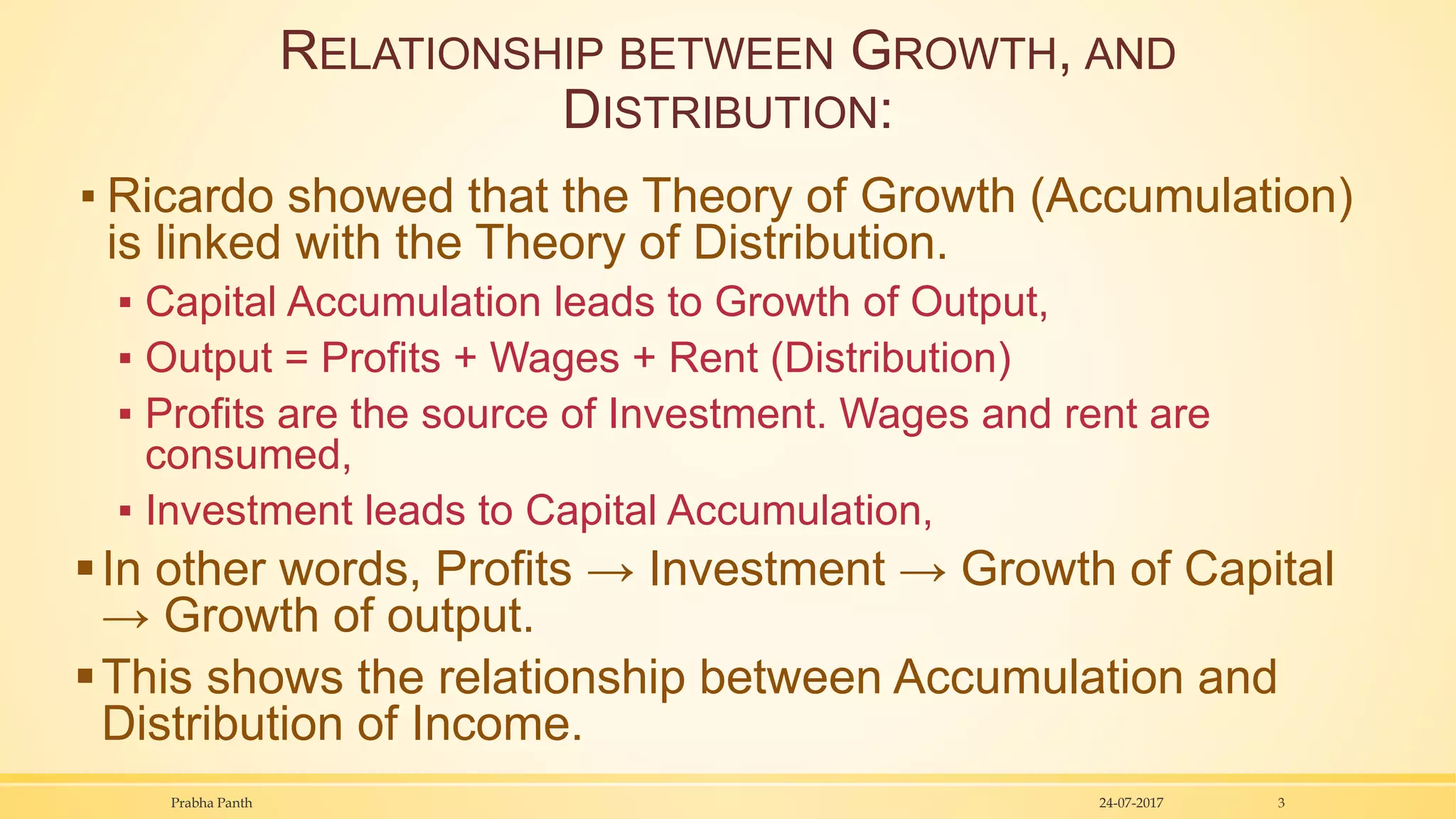 RELATIONSHIP BETWEEN GROWTH, AND
DISTRIBUTION:
▪ Ricardo showed that the Theory of Growth (Accumulation)
is linked with the Theory of Distribution.
▪ Capital Accumulation leads to Growth of Output,
▪ Output = Profits + Wages + Rent (Distribution)
▪ Profits are the source of Investment. Wages and rent are
consumed,
▪ Investment leads to Capital Accumulation,
In other words, Profits → Investment → Growth of Capital
→ Growth of output.
This shows the relationship between Accumulation and
Distribution of Income.
24-07-2017Prabha Panth 3
 