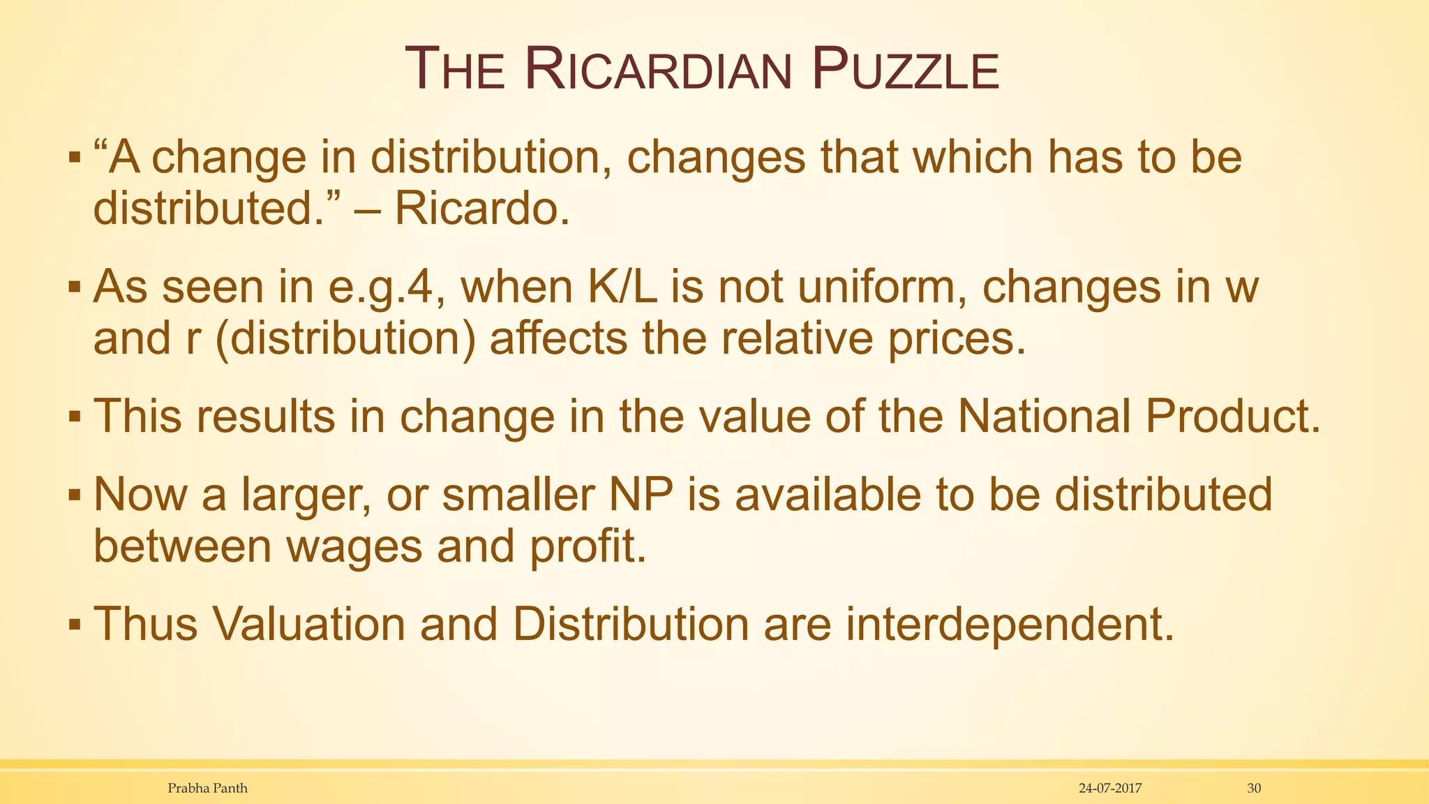 THE RICARDIAN PUZZLE
▪ “A change in distribution, changes that which has to be
distributed.” – Ricardo.
▪ As seen in e.g.4, when K/L is not uniform, changes in w
and r (distribution) affects the relative prices.
▪ This results in change in the value of the National Product.
▪ Now a larger, or smaller NP is available to be distributed
between wages and profit.
▪ Thus Valuation and Distribution are interdependent.
24-07-2017Prabha Panth 30
 