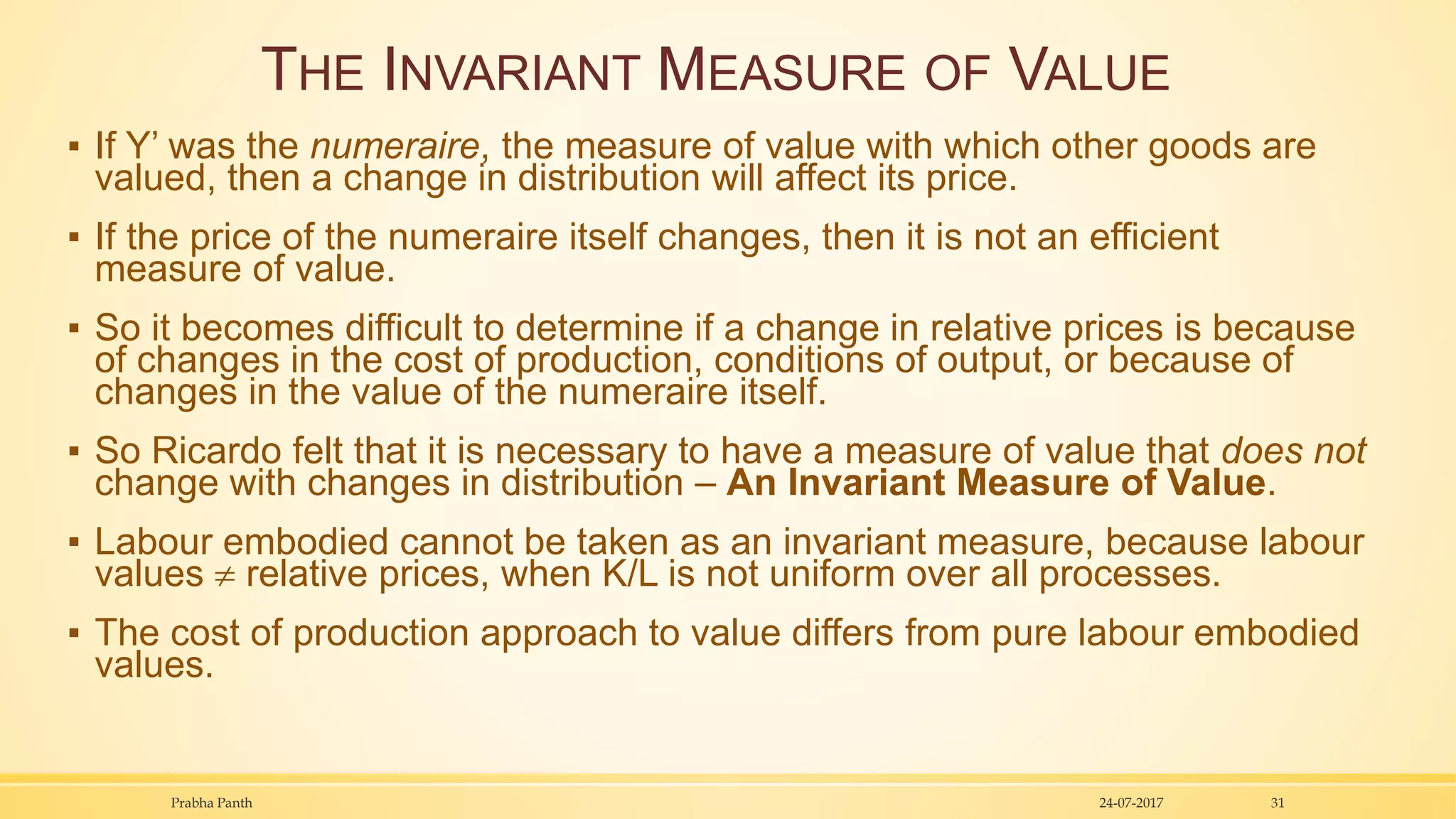 THE INVARIANT MEASURE OF VALUE
▪ If Y’ was the numeraire, the measure of value with which other goods are
valued, then a change in distribution will affect its price.
▪ If the price of the numeraire itself changes, then it is not an efficient
measure of value.
▪ So it becomes difficult to determine if a change in relative prices is because
of changes in the cost of production, conditions of output, or because of
changes in the value of the numeraire itself.
▪ So Ricardo felt that it is necessary to have a measure of value that does not
change with changes in distribution – An Invariant Measure of Value.
▪ Labour embodied cannot be taken as an invariant measure, because labour
values  relative prices, when K/L is not uniform over all processes.
▪ The cost of production approach to value differs from pure labour embodied
values.
24-07-2017Prabha Panth 31
 