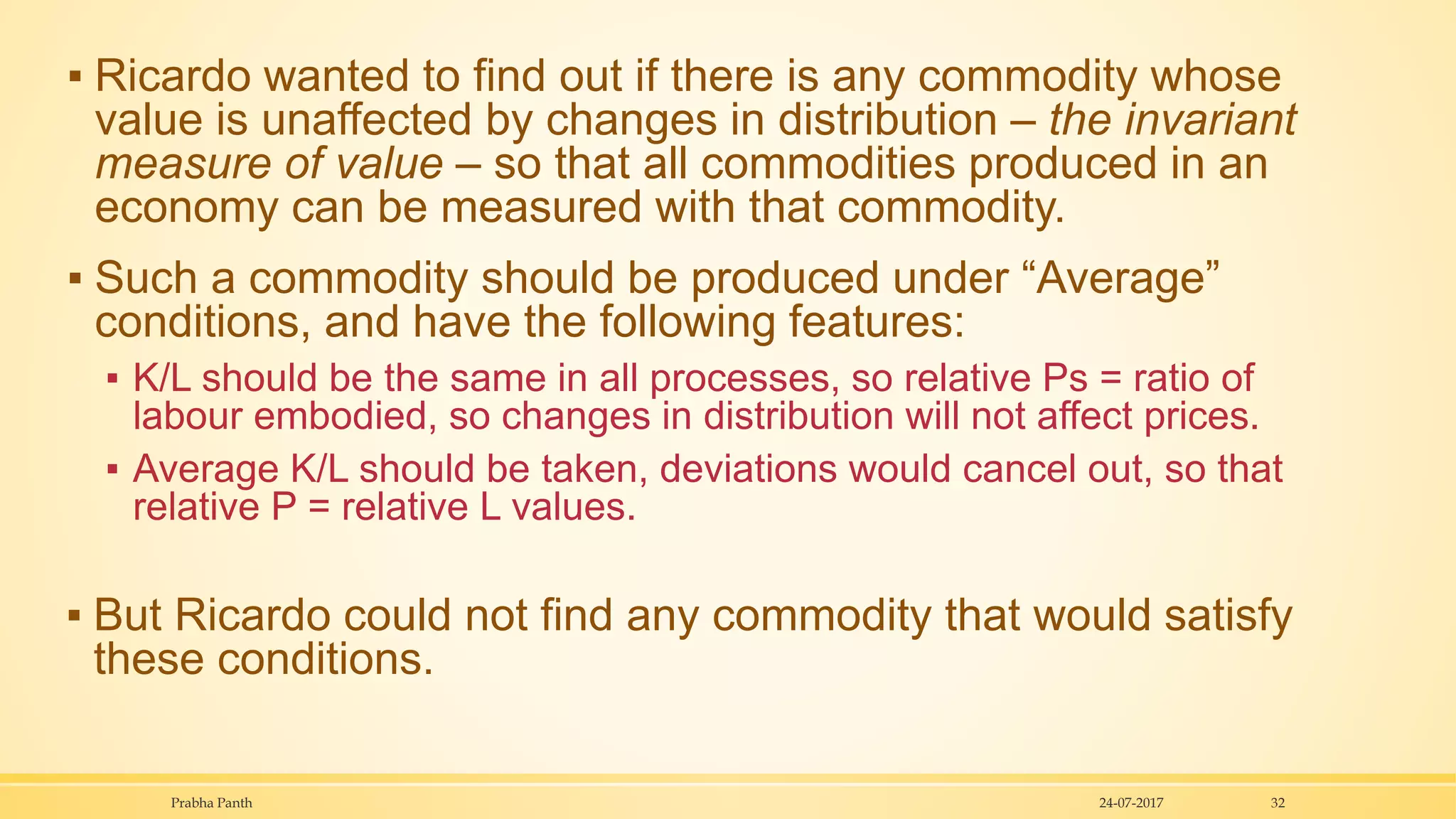 ▪ Ricardo wanted to find out if there is any commodity whose
value is unaffected by changes in distribution – the invariant
measure of value – so that all commodities produced in an
economy can be measured with that commodity.
▪ Such a commodity should be produced under “Average”
conditions, and have the following features:
▪ K/L should be the same in all processes, so relative Ps = ratio of
labour embodied, so changes in distribution will not affect prices.
▪ Average K/L should be taken, deviations would cancel out, so that
relative P = relative L values.
▪ But Ricardo could not find any commodity that would satisfy
these conditions.
24-07-2017Prabha Panth 32
 