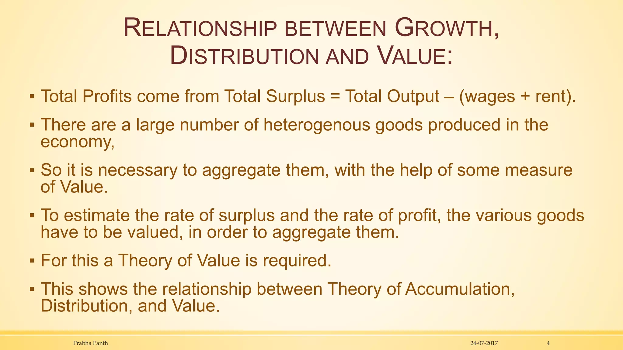 RELATIONSHIP BETWEEN GROWTH,
DISTRIBUTION AND VALUE:
▪ Total Profits come from Total Surplus = Total Output – (wages + rent).
▪ There are a large number of heterogenous goods produced in the
economy,
▪ So it is necessary to aggregate them, with the help of some measure
of Value.
▪ To estimate the rate of surplus and the rate of profit, the various goods
have to be valued, in order to aggregate them.
▪ For this a Theory of Value is required.
▪ This shows the relationship between Theory of Accumulation,
Distribution, and Value.
24-07-2017Prabha Panth 4
 
