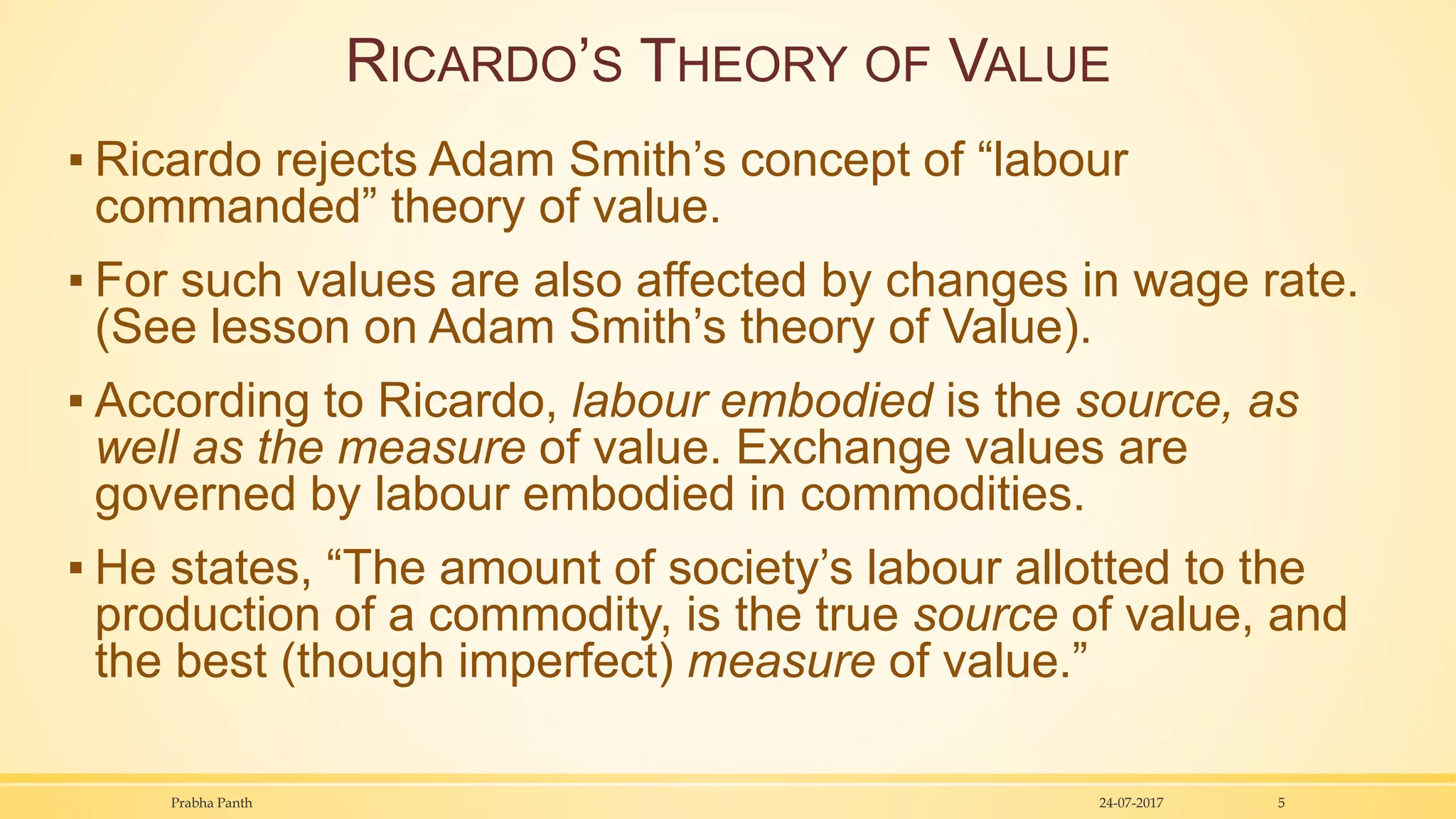 RICARDO’S THEORY OF VALUE
▪ Ricardo rejects Adam Smith’s concept of “labour
commanded” theory of value.
▪ For such values are also affected by changes in wage rate.
(See lesson on Adam Smith’s theory of Value).
▪ According to Ricardo, labour embodied is the source, as
well as the measure of value. Exchange values are
governed by labour embodied in commodities.
▪ He states, “The amount of society’s labour allotted to the
production of a commodity, is the true source of value, and
the best (though imperfect) measure of value.”
24-07-2017Prabha Panth 5
 