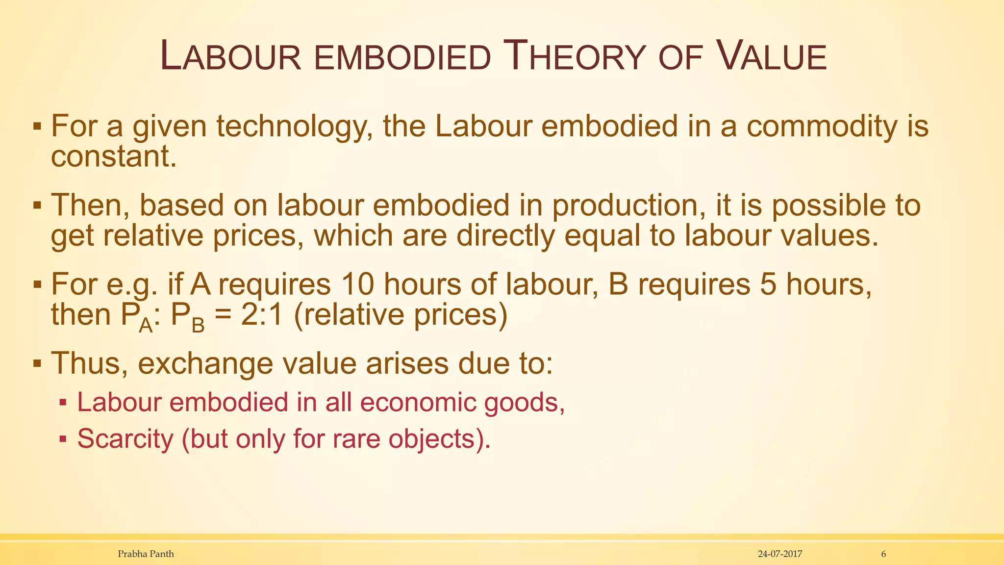 LABOUR EMBODIED THEORY OF VALUE
▪ For a given technology, the Labour embodied in a commodity is
constant.
▪ Then, based on labour embodied in production, it is possible to
get relative prices, which are directly equal to labour values.
▪ For e.g. if A requires 10 hours of labour, B requires 5 hours,
then PA: PB = 2:1 (relative prices)
▪ Thus, exchange value arises due to:
▪ Labour embodied in all economic goods,
▪ Scarcity (but only for rare objects).
24-07-2017Prabha Panth 6
 
