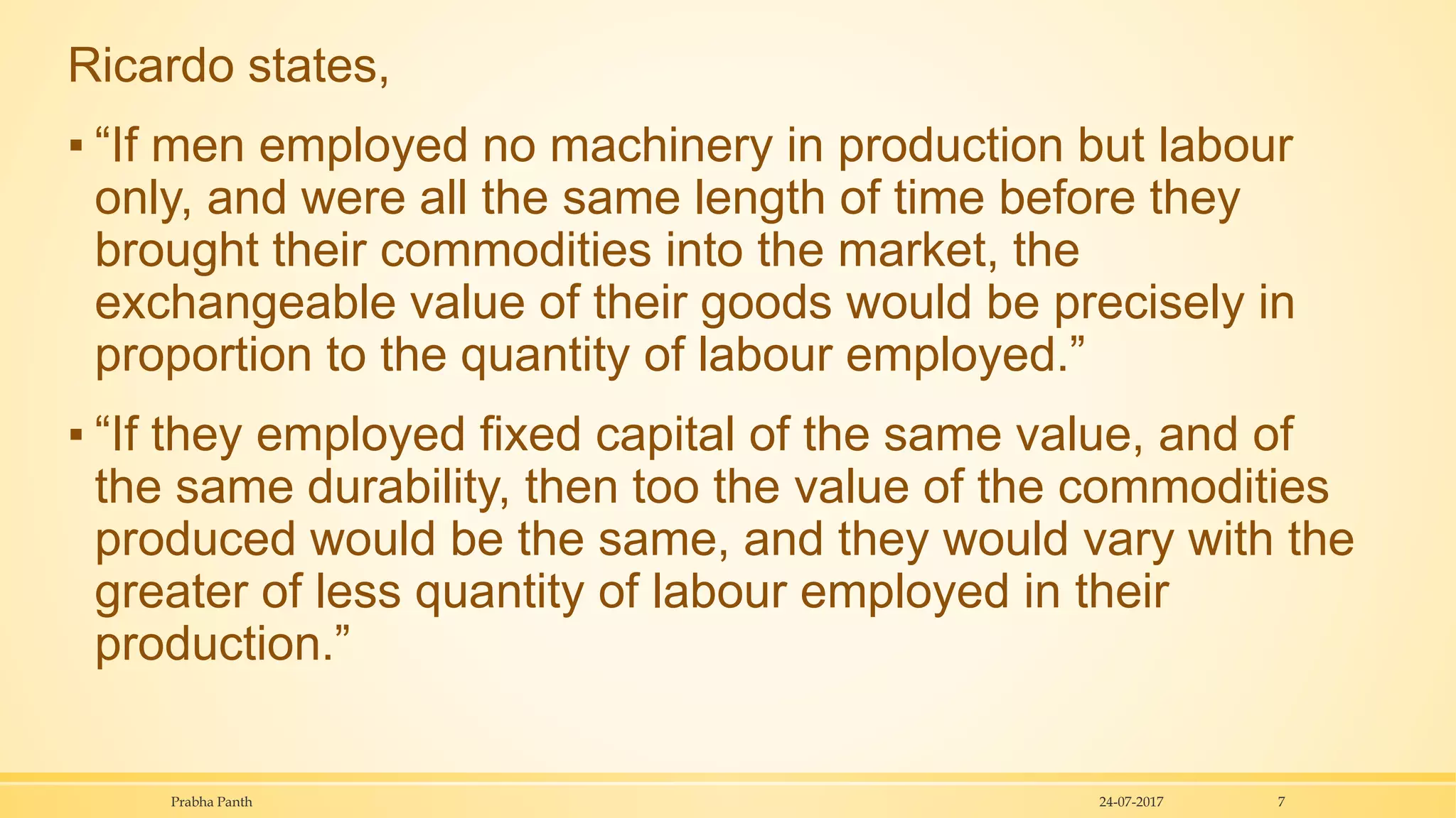 Ricardo states,
▪ “If men employed no machinery in production but labour
only, and were all the same length of time before they
brought their commodities into the market, the
exchangeable value of their goods would be precisely in
proportion to the quantity of labour employed.”
▪ “If they employed fixed capital of the same value, and of
the same durability, then too the value of the commodities
produced would be the same, and they would vary with the
greater of less quantity of labour employed in their
production.”
24-07-2017Prabha Panth 7
 