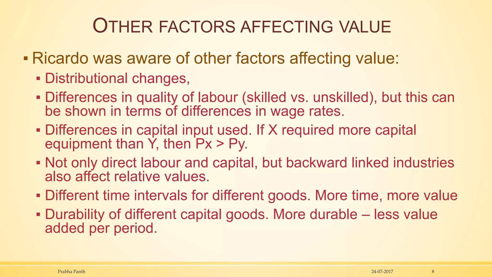 OTHER FACTORS AFFECTING VALUE
▪ Ricardo was aware of other factors affecting value:
▪ Distributional changes,
▪ Differences in quality of labour (skilled vs. unskilled), but this can
be shown in terms of differences in wage rates.
▪ Differences in capital input used. If X required more capital
equipment than Y, then Px > Py.
▪ Not only direct labour and capital, but backward linked industries
also affect relative values.
▪ Different time intervals for different goods. More time, more value
▪ Durability of different capital goods. More durable – less value
added per period.
24-07-2017Prabha Panth 8
 