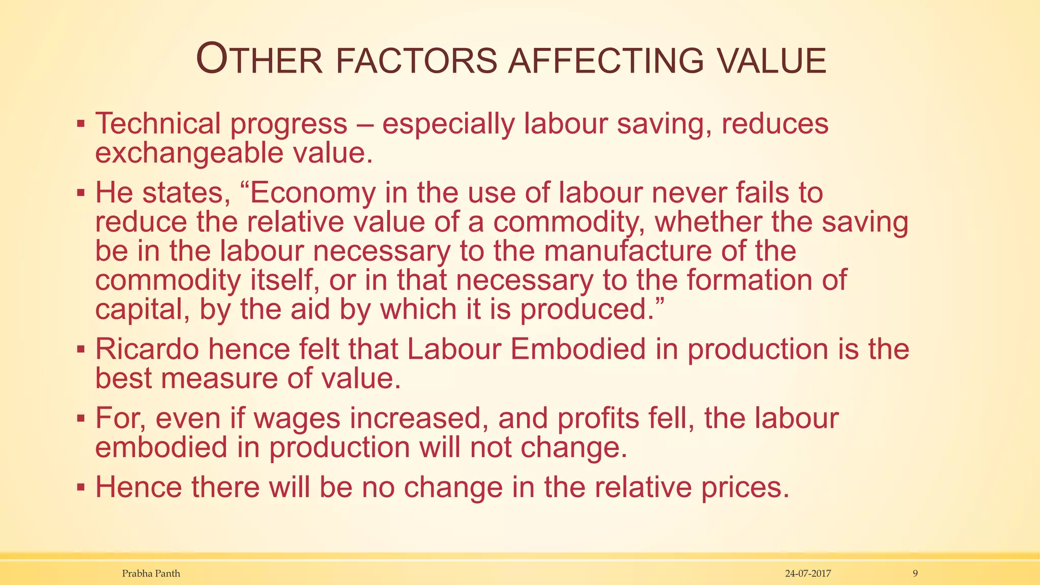 OTHER FACTORS AFFECTING VALUE
▪ Technical progress – especially labour saving, reduces
exchangeable value.
▪ He states, “Economy in the use of labour never fails to
reduce the relative value of a commodity, whether the saving
be in the labour necessary to the manufacture of the
commodity itself, or in that necessary to the formation of
capital, by the aid by which it is produced.”
▪ Ricardo hence felt that Labour Embodied in production is the
best measure of value.
▪ For, even if wages increased, and profits fell, the labour
embodied in production will not change.
▪ Hence there will be no change in the relative prices.
24-07-2017Prabha Panth 9
 