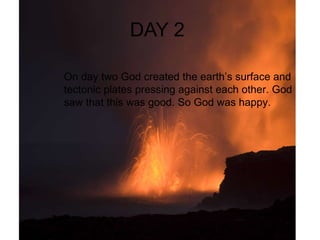 DAY 2  On day 2 God created the stars and the moon to light up the day. When god was finished he saw that it was god . God was happy . On day two God created the earth’s surface and tectonic plates pressing against each other. God saw that this was good. So God was happy.  