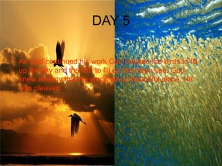 DAY 5 As God continued his work God created the birds to fill up the sky and the fish to fill up the clean sea. God knew already that his world was a beautiful place. He was pleased. 