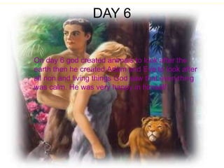 DAY 6 On day 6 god created animals to look after the earth then he created Adam and Eve to look after all non and living things God saw that everything was calm. He was very happy in himself.  